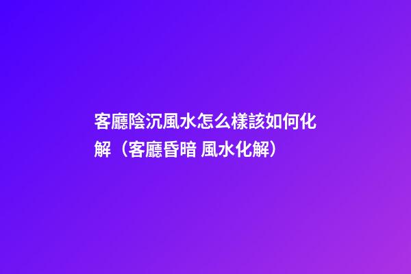 客廳陰沉風水怎么樣該如何化解（客廳昏暗 風水化解）